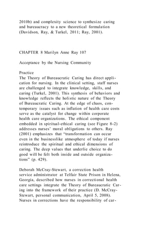 2010b) and complexity science to synthesize caring
and bureaucracy to a new theoretical formulation
(Davidson, Ray, & Turkel, 2011; Ray, 2001).
CHAPTER 8 Marilyn Anne Ray 107
Acceptance by the Nursing Community
Practice
The Theory of Bureaucratic Caring has direct appli-
cation for nursing. In the clinical setting, staff nurses
are challenged to integrate knowledge, skills, and
caring (Turkel, 2001). This synthesis of behaviors and
knowledge reflects the holistic nature of the Theory
of Bureaucratic Caring. At the edge of chaos, con-
temporary issues such as inflation of health care costs
serve as the catalyst for change within corporate
health care organizations. The ethical component
embedded in spiritual-ethical caring (see Figure 8-2)
addresses nurses’ moral obligations to others. Ray
(2001) emphasizes that “transformation can occur
even in the businesslike atmosphere of today if nurses
reintroduce the spiritual and ethical dimensions of
caring. The deep values that underlie choice to do
good will be felt both inside and outside organiza-
tions” (p. 429).
Deborah McCray-Stewart, a correction health
service administrator at Telfair State Prison in Helena,
Georgia, described how nurses in correctional health
care settings integrate the Theory of Bureaucratic Car-
ing into the framework of their practice (D. McCray-
Stewart, personal communication, April 5, 2008).
Nurses in corrections have the responsibility of car-
 