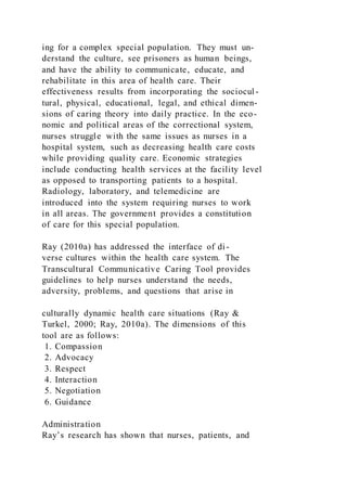 ing for a complex special population. They must un-
derstand the culture, see prisoners as human beings,
and have the ability to communicate, educate, and
rehabilitate in this area of health care. Their
effectiveness results from incorporating the sociocul -
tural, physical, educational, legal, and ethical dimen-
sions of caring theory into daily practice. In the eco-
nomic and political areas of the correctional system,
nurses struggle with the same issues as nurses in a
hospital system, such as decreasing health care costs
while providing quality care. Economic strategies
include conducting health services at the facility level
as opposed to transporting patients to a hospital.
Radiology, laboratory, and telemedicine are
introduced into the system requiring nurses to work
in all areas. The government provides a constitution
of care for this special population.
Ray (2010a) has addressed the interface of di-
verse cultures within the health care system. The
Transcultural Communicative Caring Tool provides
guidelines to help nurses understand the needs,
adversity, problems, and questions that arise in
culturally dynamic health care situations (Ray &
Turkel, 2000; Ray, 2010a). The dimensions of this
tool are as follows:
1. Compassion
2. Advocacy
3. Respect
4. Interaction
5. Negotiation
6. Guidance
Administration
Ray’s research has shown that nurses, patients, and
 