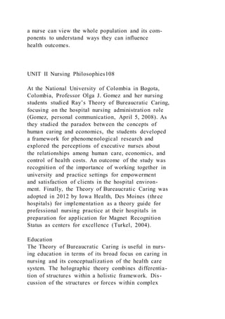 a nurse can view the whole population and its com-
ponents to understand ways they can influence
health outcomes.
UNIT II Nursing Philosophies108
At the National University of Colombia in Bogota,
Colombia, Professor Olga J. Gomez and her nursing
students studied Ray’s Theory of Bureaucratic Caring,
focusing on the hospital nursing administration role
(Gomez, personal communication, April 5, 2008). As
they studied the paradox between the concepts of
human caring and economics, the students developed
a framework for phenomenological research and
explored the perceptions of executive nurses about
the relationships among human care, economics, and
control of health costs. An outcome of the study was
recognition of the importance of working together in
university and practice settings for empowerment
and satisfaction of clients in the hospital environ-
ment. Finally, the Theory of Bureaucratic Caring was
adopted in 2012 by Iowa Health, Des Moines (three
hospitals) for implementation as a theory guide for
professional nursing practice at their hospitals in
preparation for application for Magnet Recognition
Status as centers for excellence (Turkel, 2004).
Education
The Theory of Bureaucratic Caring is useful in nurs-
ing education in terms of its broad focus on caring in
nursing and its conceptualization of the health care
system. The holographic theory combines differentia-
tion of structures within a holistic framework. Dis-
cussion of the structures or forces within complex
 