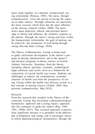 nurse come together in a dynamic transpersonal car-
ing relationship (Watson, 1985). The nurse, through
communication, views the person as having the capac-
ity to make choices. Through reflection on experience,
the nurse assesses which force has the most influence
on the nursing situation (Johns, 2000). The nurse
draws upon empirical, ethical, and personal knowl-
edge to inform and influence the aesthetic response to
the patient. Through the nurse’s caring activities within
the transpersonal relationship, the goal of nursing can
be achieved—the promotion of well-being through
caring (Nevada State College, 2010).
The Theory of Bureaucratic Caring is being used
to guide curriculum development in the master’s pro-
gram in nursing administration and in the master’s
and doctoral programs in theory courses at Florida
Atlantic University. Structures from the theory,
including ethical, spiritual, economic, technological,
legal, political, and social, serve as a framework for
exploration of current health care issues. Students are
challenged to analyze the contemporary economic
structure of health care from the perspective of car-
ing. Caring within the health care delivery system is a
key concept in nursing courses (Turkel, 2001; Ray,
personal communication, May 2012).
Research
From her research that resulted in the Theory of Bu-
reaucratic Caring, Ray developed a phenomenological-
hermeneutic approach and a caring inquiry approach
that has continued to guide her studies (Ray, 1985,
1991, 1994b, 2011). This research approach is particu-
larly significant because it is grounded in the philoso-
phy of humanism and caring, and it encourages nurses
to utilize phenomenological hermeneutics through the
 