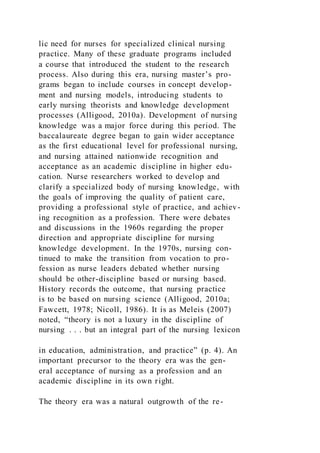 lic need for nurses for specialized clinical nursing
practice. Many of these graduate programs included
a course that introduced the student to the research
process. Also during this era, nursing master’s pro-
grams began to include courses in concept develop-
ment and nursing models, introducing students to
early nursing theorists and knowledge development
processes (Alligood, 2010a). Development of nursing
knowledge was a major force during this period. The
baccalaureate degree began to gain wider acceptance
as the first educational level for professional nursing,
and nursing attained nationwide recognition and
acceptance as an academic discipline in higher edu-
cation. Nurse researchers worked to develop and
clarify a specialized body of nursing knowledge, with
the goals of improving the quality of patient care,
providing a professional style of practice, and achiev-
ing recognition as a profession. There were debates
and discussions in the 1960s regarding the proper
direction and appropriate discipline for nursing
knowledge development. In the 1970s, nursing con-
tinued to make the transition from vocation to pro-
fession as nurse leaders debated whether nursing
should be other-discipline based or nursing based.
History records the outcome, that nursing practice
is to be based on nursing science (Alligood, 2010a;
Fawcett, 1978; Nicoll, 1986). It is as Meleis (2007)
noted, “theory is not a luxury in the discipline of
nursing . . . but an integral part of the nursing lexicon
in education, administration, and practice” (p. 4). An
important precursor to the theory era was the gen-
eral acceptance of nursing as a profession and an
academic discipline in its own right.
The theory era was a natural outgrowth of the re-
 