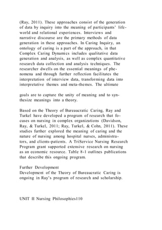 (Ray, 2011). These approaches consist of the generation
of data by inquiry into the meaning of participants’ life-
world and relational experiences. Interviews and
narrative discourse are the primary methods of data
generation in these approaches. In Caring Inquiry, an
ontology of caring is a part of the approach, in that
Complex Caring Dynamics includes qualitative data
generation and analysis, as well as complex quantitative
research data collection and analysis techniques. The
researcher dwells on the essential meanings of phe-
nomena and through further reflection facilitates the
interpretation of interview data, transforming data into
interpretative themes and meta-themes. The ultimate
goals are to capture the unity of meaning and to syn-
thesize meanings into a theory.
Based on the Theory of Bureaucratic Caring, Ray and
Turkel have developed a program of research that fo-
cuses on nursing in complex organizations (Davidson,
Ray, & Turkel, 2011; Ray, Turkel, & Cohn, 2011). These
studies further explored the meaning of caring and the
nature of nursing among hospital nurses, administra-
tors, and clients-patients. A TriService Nursing Research
Program grant supported extensive research on nursing
as an economic resource. Table 8-1 outlines publications
that describe this ongoing program.
Further Development
Development of the Theory of Bureaucratic Caring is
ongoing in Ray’s program of research and scholarship.
UNIT II Nursing Philosophies110
 