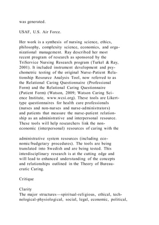 was generated.
USAF, U.S. Air Force.
Her work is a synthesis of nursing science, ethics,
philosophy, complexity science, economics, and orga-
nizational management. Ray described her most
recent program of research as sponsored by the
TriService Nursing Research program (Turkel & Ray,
2001). It included instrument development and psy-
chometric testing of the original Nurse-Patient Rela-
tionship Resource Analysis Tool, now referred to as
the Relational Caring Questionnaire (Professional
Form) and the Relational Caring Questionnaire
(Patient Form) (Watson, 2009; Watson Caring Sci-
ence Institute, www.wcsi.org). These tools are Likert-
type questionnaires for health care professionals
(nurses and non-nurses and nurse-administrators)
and patients that measure the nurse-patient relation-
ship as an administrative and interpersonal resource.
These tools will help researchers link the non-
economic (interpersonal) resources of caring with the
administrative system resources (including eco-
nomic/budgetary procedures). The tools are being
translated into Swedish and are being tested. This
interdisciplinary research is at the cutting edge and
will lead to enhanced understanding of the concepts
and relationships outlined in the Theory of Bureau-
cratic Caring.
Critique
Clarity
The major structures—spiritual-religious, ethical, tech-
nological-physiological, social, legal, economic, political,
 