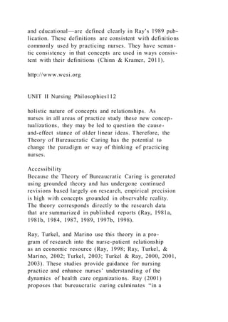 and educational—are defined clearly in Ray’s 1989 pub-
lication. These definitions are consistent with definitions
commonly used by practicing nurses. They have seman-
tic consistency in that concepts are used in ways consis-
tent with their definitions (Chinn & Kramer, 2011).
http://www.wcsi.org
UNIT II Nursing Philosophies112
holistic nature of concepts and relationships. As
nurses in all areas of practice study these new concep-
tualizations, they may be led to question the cause-
and-effect stance of older linear ideas. Therefore, the
Theory of Bureaucratic Caring has the potential to
change the paradigm or way of thinking of practicing
nurses.
Accessibility
Because the Theory of Bureaucratic Caring is generated
using grounded theory and has undergone continued
revisions based largely on research, empirical precision
is high with concepts grounded in observable reality.
The theory corresponds directly to the research data
that are summarized in published reports (Ray, 1981a,
1981b, 1984, 1987, 1989, 1997b, 1998).
Ray, Turkel, and Marino use this theory in a pro-
gram of research into the nurse-patient relationship
as an economic resource (Ray, 1998; Ray, Turkel, &
Marino, 2002; Turkel, 2003; Turkel & Ray, 2000, 2001,
2003). These studies provide guidance for nursing
practice and enhance nurses’ understanding of the
dynamics of health care organizations. Ray (2001)
proposes that bureaucratic caring culminates “in a
 