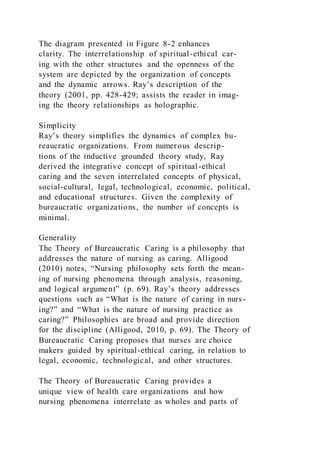 The diagram presented in Figure 8-2 enhances
clarity. The interrelationship of spiritual-ethical car-
ing with the other structures and the openness of the
system are depicted by the organization of concepts
and the dynamic arrows. Ray’s description of the
theory (2001, pp. 428-429; assists the reader in imag-
ing the theory relationships as holographic.
Simplicity
Ray’s theory simplifies the dynamics of complex bu-
reaucratic organizations. From numerous descrip-
tions of the inductive grounded theory study, Ray
derived the integrative concept of spiritual-ethical
caring and the seven interrelated concepts of physical,
social-cultural, legal, technological, economic, political,
and educational structures. Given the complexity of
bureaucratic organizations, the number of concepts is
minimal.
Generality
The Theory of Bureaucratic Caring is a philosophy that
addresses the nature of nursing as caring. Alligood
(2010) notes, “Nursing philosophy sets forth the mean-
ing of nursing phenomena through analysis, reasoning,
and logical argument” (p. 69). Ray’s theory addresses
questions such as “What is the nature of caring in nurs-
ing?” and “What is the nature of nursing practice as
caring?” Philosophies are broad and provide direction
for the discipline (Alligood, 2010, p. 69). The Theory of
Bureaucratic Caring proposes that nurses are choice
makers guided by spiritual-ethical caring, in relation to
legal, economic, technological, and other structures.
The Theory of Bureaucratic Caring provides a
unique view of health care organizations and how
nursing phenomena interrelate as wholes and parts of
 