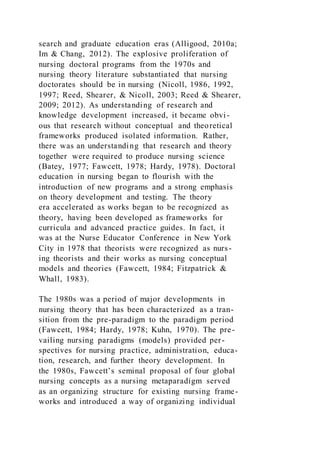 search and graduate education eras (Alligood, 2010a;
Im & Chang, 2012). The explosive proliferation of
nursing doctoral programs from the 1970s and
nursing theory literature substantiated that nursing
doctorates should be in nursing (Nicoll, 1986, 1992,
1997; Reed, Shearer, & Nicoll, 2003; Reed & Shearer,
2009; 2012). As understanding of research and
knowledge development increased, it became obvi-
ous that research without conceptual and theoretical
frameworks produced isolated information. Rather,
there was an understanding that research and theory
together were required to produce nursing science
(Batey, 1977; Fawcett, 1978; Hardy, 1978). Doctoral
education in nursing began to flourish with the
introduction of new programs and a strong emphasis
on theory development and testing. The theory
era accelerated as works began to be recognized as
theory, having been developed as frameworks for
curricula and advanced practice guides. In fact, it
was at the Nurse Educator Conference in New York
City in 1978 that theorists were recognized as nurs-
ing theorists and their works as nursing conceptual
models and theories (Fawcett, 1984; Fitzpatrick &
Whall, 1983).
The 1980s was a period of major developments in
nursing theory that has been characterized as a tran-
sition from the pre-paradigm to the paradigm period
(Fawcett, 1984; Hardy, 1978; Kuhn, 1970). The pre-
vailing nursing paradigms (models) provided per-
spectives for nursing practice, administration, educa-
tion, research, and further theory development. In
the 1980s, Fawcett’s seminal proposal of four global
nursing concepts as a nursing metaparadigm served
as an organizing structure for existing nursing frame-
works and introduced a way of organizing individual
 