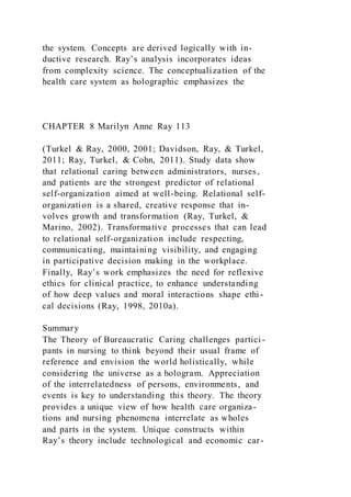 the system. Concepts are derived logically with in-
ductive research. Ray’s analysis incorporates ideas
from complexity science. The conceptualization of the
health care system as holographic emphasizes the
CHAPTER 8 Marilyn Anne Ray 113
(Turkel & Ray, 2000, 2001; Davidson, Ray, & Turkel,
2011; Ray, Turkel, & Cohn, 2011). Study data show
that relational caring between administrators, nurses,
and patients are the strongest predictor of relational
self-organization aimed at well-being. Relational self-
organization is a shared, creative response that in-
volves growth and transformation (Ray, Turkel, &
Marino, 2002). Transformative processes that can lead
to relational self-organization include respecting,
communicating, maintaining visibility, and engaging
in participative decision making in the workplace.
Finally, Ray’s work emphasizes the need for reflexive
ethics for clinical practice, to enhance understanding
of how deep values and moral interactions shape ethi-
cal decisions (Ray, 1998, 2010a).
Summary
The Theory of Bureaucratic Caring challenges partici-
pants in nursing to think beyond their usual frame of
reference and envision the world holistically, while
considering the universe as a hologram. Appreciation
of the interrelatedness of persons, environments, and
events is key to understanding this theory. The theory
provides a unique view of how health care organiza-
tions and nursing phenomena interrelate as wholes
and parts in the system. Unique constructs within
Ray’s theory include technological and economic car-
 