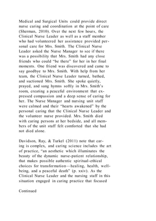 Medical and Surgical Units could provide direct
nurse caring and coordination at the point of care
(Sherman, 2010). Over the next few hours, the
Clinical Nurse Leader as well as a staff member
who had volunteered her assistance provided per-
sonal care for Mrs. Smith. The Clinical Nurse
Leader asked the Nurse Manager to see if there
was a possibility that Mrs. Smith had any close
friends who could “be there” for her in her final
moments. One friend was discovered and came to
say goodbye to Mrs. Smith. With help from her
team, the Clinical Nurse Leader turned, bathed,
and suctioned Mrs. Smith. She spoke quietly,
prayed, and sang hymns softly in Mrs. Smith’s
room, creating a peaceful environment that ex-
pressed compassion and a deep sense of caring for
her. The Nurse Manager and nursing unit staff
were calmed and their “hearts awakened” by the
personal caring that the Clinical Nurse Leader and
the volunteer nurse provided. Mrs. Smith died
with caring persons at her bedside, and all mem-
bers of the unit staff felt comforted that she had
not died alone.
Davidson, Ray, & Turkel (2011) note that car-
ing is complex, and caring science includes the art
of practice, “an aesthetic which illuminates the
beauty of the dynamic nurse-patient relationship,
that makes possible authentic spiritual-ethical
choices for transformation—healing, health, well-
being, and a peaceful death” (p. xxiv). As the
Clinical Nurse Leader and the nursing staff in this
situation engaged in caring practice that focused
Continued
 