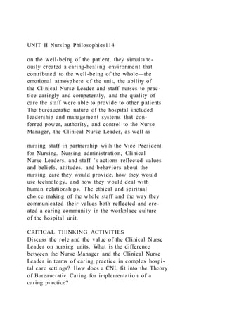UNIT II Nursing Philosophies114
on the well-being of the patient, they simultane-
ously created a caring-healing environment that
contributed to the well-being of the whole—the
emotional atmosphere of the unit, the ability of
the Clinical Nurse Leader and staff nurses to prac-
tice caringly and competently, and the quality of
care the staff were able to provide to other patients.
The bureaucratic nature of the hospital included
leadership and management systems that con-
ferred power, authority, and control to the Nurse
Manager, the Clinical Nurse Leader, as well as
nursing staff in partnership with the Vice President
for Nursing. Nursing administration, Clinical
Nurse Leaders, and staff ’s actions reflected values
and beliefs, attitudes, and behaviors about the
nursing care they would provide, how they would
use technology, and how they would deal with
human relationships. The ethical and spiritual
choice making of the whole staff and the way they
communicated their values both reflected and cre-
ated a caring community in the workplace culture
of the hospital unit.
CRITICAL THINKING ACTIVITIES
Discuss the role and the value of the Clinical Nurse
Leader on nursing units. What is the difference
between the Nurse Manager and the Clinical Nurse
Leader in terms of caring practice in complex hospi-
tal care settings? How does a CNL fit into the Theory
of Bureaucratic Caring for implementation of a
caring practice?
 