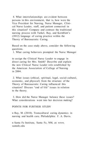 4. What interrelationships are evident between
persons in this environment, that is, how were the
Vice President for Nursing, Nurse Manager, Clini-
cal Nurse Leader, staff, and patient connected in
this situation? Compare and contrast the traditional
nursing process with Turkel, Ray, and Kornblatt’s
(2012) language of caring practice within the
Theory of Bureaucratic Caring.
Based on the case study above, consider the following
questions.
1. What caring behaviors prompted the Nurse Manager
to assign the Clinical Nurse Leader to engage in
direct caring for Mrs. Smith? Describe and explain
the new Clinical Nurse Leader role established by
the American Association of College of Nursing
in 2004.
2. What issues (ethical, spiritual, legal, social-cultural,
economic, and physical) from the structure of the
Theory of Bureaucratic Caring influenced this
situation? Discuss “end of life” issues in relation
to the theory.
3. How did the Nurse Manager balance these issues?
What considerations went into her decision making?
POINTS FOR FURTHER STUDY
n Ray, M. (2010). Transcultural caring dynamics in
nursing and health care. Philadelphia: F. A. Davis.
n Santa Fe Institute, Santa Fe, NM, at: www.
santafe.edu
 