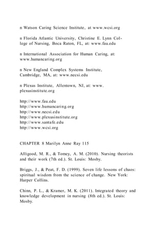 n Watson Caring Science Institute, at www.wcsi.org
n Florida Atlantic University, Christine E. Lynn Col-
lege of Nursing, Boca Raton, FL, at: www.fau.edu
n International Association for Human Caring, at:
www.humancaring.org
n New England Complex Systems Institute,
Cambridge, MA, at: www.necsi.edu
n Plexus Institute, Allentown, NJ, at: www.
plexusinstitute.org
http://www.fau.edu
http://www.humancaring.org
http://www.necsi.edu
http://www.plexusinstitute.org
http://www.santafe.edu
http://www.wcsi.org
CHAPTER 8 Marilyn Anne Ray 115
Alligood, M. R., & Tomey, A. M. (2010). Nursing theorists
and their work (7th ed.). St. Louis: Mosby.
Briggs, J., & Peat, F. D. (1999). Seven life lessons of chaos:
spiritual wisdom from the science of change. New York:
Harper Collins.
Chinn, P. L., & Kramer, M. K. (2011). Integrated theory and
knowledge development in nursing (8th ed.). St. Louis:
Mosby.
 