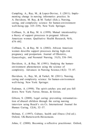 Campling, A., Ray, M., & Lopez-Devine, J. (2011). Imple-
menting change in nursing informatics practice. In
A. Davidson, M. Ray, & M. Turkel (Eds.), Nursing,
caring, and complexity science: for human-environment
well-being (pp. 325–339). New York: Springer.
Coffman, S., & Ray, M. A. (1999). Mutual intentionality:
a theory of support processes in pregnant African
American women. Qualitative Health Research, 9(4),
479–492.
Coffman, S., & Ray, M. A. (2002). African American
women describe support processes during high-risk
pregnancy and postpartum. Journal of Obstetric,
Gynecologic, and Neonatal Nursing, 31(5), 536–544.
Davidson, A., & Ray, M. (1991). Studying the human-
environment phenomenon using the science of
complexity. Advances in Nursing Science,14(2): 73–87.
Davidson, A., Ray, M., & Turkel, M. (2011). Nursing,
caring and complexity science: for human-environment
well-being. New York: Springer.
Fadiman, A. (1998). The spirit catches you and you fall
down. New Yark: Farrar, Straus, & Giroux.
Gibson, S. (2008). Legal caring: preventing retraumatiza-
tion of abused children through the caring nursing
interview using Roach’s six Cs. International Journal for
Human Caring, 12(4), 32–37.
Helman, C. (1997). Culture, health and illness (3rd ed.).
Oxford, UK:Butterworth-Heinemann.
Johns, C. (2000). Becoming a reflective practitioner. Oxford,
 