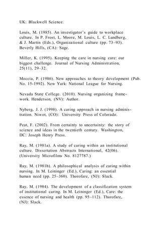 UK: Blackwell Science.
Louis, M. (1985). An investigator’s guide to workplace
culture. In P. Frost, L. Moore, M. Louis, L. C. Lundberg,
& J. Martin (Eds.), Organizational culture (pp. 73–93).
Beverly Hills, (CA): Sage.
Miller, K. (1995). Keeping the care in nursing care: our
biggest challenge. Journal of Nursing Administration,
25(11), 29–32.
Moccia, P. (1986). New approaches to theory development (Pub.
No. 15-1992). New Yark: National League for Nursing.
Nevada State College. (2010). Nursing organizing frame-
work. Henderson, (NV): Author.
Nyberg, J. J. (1998). A caring approach in nursing adminis-
tration. Niwot, (CO): University Press of Colorado.
Peat, F. (2002). From certainty to uncertainty: the story of
science and ideas in the twentieth century. Washington,
DC: Joseph Henry Press.
Ray, M. (1981a). A study of caring within an institutional
culture. Dissertation Abstracts International, 42(06).
(University Microfilms No. 8127787.)
Ray, M. (1981b). A philosophical analysis of caring within
nursing. In M. Leininger (Ed.), Caring: an essential
human need (pp. 25–360). Thorofare, (NJ): Slack.
Ray, M. (1984). The development of a classification system
of institutional caring. In M. Leininger (Ed.), Care: the
essence of nursing and health (pp. 95–112). Thorofare,
(NJ): Slack.
 