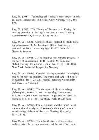 Ray, M. (1987). Technological caring: a new model in criti -
cal care. Dimensions in Critical Care Nursing, 6(3), 166–
173.
Ray, M. (1989). The Theory of Bureaucratic Caring for
nursing practice in the organizational culture. Nursing
Administration Quarterly, 13(2), 31–42.
Ray, M. A. (1985). A philosophical method to study nurs-
ing phenomena. In M. Leininger (Ed.), Qualitative
research methods in nursing (pp. 81–92). New Yark:
Grune & Stratton.
Ray, M. A. (1991). Caring inquiry: the esthetic process in
the way of compassion. In D. Gaut & M. Leininger
(Eds.), Caring: the compassionate healer (pp. 181–189).
New Yark: National League for Nursing.
Ray, M. A. (1994a). Complex caring dynamics: a unifying
model for nursing inquiry. Theoretic and Applied Chaos
in Nursing, 1(1), 23–32. (Journal renamed Complexity
and Chaos in Nursing.)
Ray, M. A. (1994b). The richness of phenomenology:
philosophic, theoretic, and methodologic concerns.
In J. Morse (Ed.), Critical issues in qualitative research
methods (pp. 116–135). Newbury Park, (CA): Sage.
Ray, M. A. (1997a). Consciousness and the moral ideal:
a transcultural analysis of Watson’s theory of transper-
sonal caring. Advanced Practice Nursing Quarterly,
3(1), 25–31.
Ray, M. A. (1997b). The ethical theory of existential
authenticity: the lived experience of the art of caring in
 