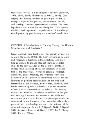 theoretical works in a meaningful structure (Fawcett,
1978, 1984, 1993; Fitzpatrick & Whall, 1983). Clas-
sifying the nursing models as paradigms within a
metaparadigm of the person, environment, health,
and nursing concepts systematically united the nurs-
ing theoretical works for the discipline. This system
clarified and improved comprehension of knowledge
development by positioning the theorists’ works in a
CHAPTER 1 Introduction to Nursing Theory: Its History,
Significance, and Analysis 5
larger context, thus facilitating the growth of nursing
science (Fawcett, 2005). The body of nursing science
and research, education, administration, and prac-
tice continues to expand through nursing scholar-
ship. In the last decades of the century, emphasis
shifted from learning about the theorists to utiliza-
tion of the theoretical works to generate research
questions, guide practice, and organize curricula.
Evidence of this growth of theoretical works has pro-
liferated in podium presentations at national and
international conferences, newsletters, journals, and
books written by nurse scientists who are members
of societies as communities of scholars for nursing
models and theories. Members contribute to the gen-
eral nursing literature and communicate their re-
search and practice with a certain paradigm model or
framework at conferences of the societies where they
present their scholarship and move the science of the
selected paradigm forward (Alligood, 2004; Alligood
2014, in press; Fawcett & Garity, 2009; Im & Chang,
2012; Parker, 2006).
 