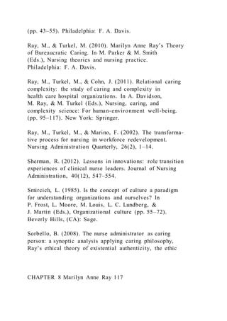 (pp. 43–55). Philadelphia: F. A. Davis.
Ray, M., & Turkel, M. (2010). Marilyn Anne Ray’s Theory
of Bureaucratic Caring. In M. Parker & M. Smith
(Eds.), Nursing theories and nursing practice.
Philadelphia: F. A. Davis.
Ray, M., Turkel, M., & Cohn, J. (2011). Relational caring
complexity: the study of caring and complexity in
health care hospital organizations. In A. Davidson,
M. Ray, & M. Turkel (Eds.), Nursing, caring, and
complexity science: For human-environment well-being.
(pp. 95–117). New York: Springer.
Ray, M., Turkel, M., & Marino, F. (2002). The transforma-
tive process for nursing in workforce redevelopment.
Nursing Administration Quarterly, 26(2), 1–14.
Sherman, R. (2012). Lessons in innovations: role transition
experiences of clinical nurse leaders. Journal of Nursing
Administration, 40(12), 547–554.
Smircich, L. (1985). Is the concept of culture a paradigm
for understanding organizations and ourselves? In
P. Frost, L. Moore, M. Louis, L. C. Lundberg, &
J. Martin (Eds.), Organizational culture (pp. 55–72).
Beverly Hills, (CA): Sage.
Sorbello, B. (2008). The nurse administrator as caring
person: a synoptic analysis applying caring philosophy,
Ray’s ethical theory of existential authenticity, the ethic
CHAPTER 8 Marilyn Anne Ray 117
 
