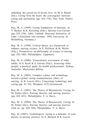 unfolding the sacred art of divine love. In M. S. Roach
(Ed.), Caring from the heart: the convergence between
caring and spirituality (pp. 163–178). New Yark: Paulist
Press.
Ray, M. A. (1999). Caring foundations of deacony. In
T. Ryokas & K. Keissling (Eds.), Spiritus-Lux-Caritas
(pp. 225–236). Lahti, Finland: Deaconal Institution of
Lahti. (Translated into German, 1999, University of
Heidelberg, Germany.)
Ray, M. A. (1999). Critical theory as a framework to
enhance nursing science. In E. Polifroni & M. Welch
(Eds.), Perspectives on philosophy of science in nursing
(pp. 382–386). Philadelphia: Lippincott.
Ray, M. A. (2000). Transcultural assessment of older
adults. In S. Koch & S. Garratt (Eds.), Assessing older
people: a practical guide for health professionals. Sydney,
Australia: MacLennan &Petty.
Ray, M. A. (2001). Complex culture and technology:
toward a global caring communitarian ethics of
nursing. In R. Locsin (Ed.), Concerning technology and
caring (pp. 41–52). Westport, (CT):Greenwood.
Ray, M. A. (2001). The Theory of Bureaucratic Caring. In
M. Parker (Ed.), Nursing theories and nursing practice
(pp. 422–431). Philadelphia: F. A. Davis.
Ray, M. A. (2006). The Theory of Bureaucratic Caring. In
M. Parker (Ed.), Nursing theories and nursing practice
(2nd ed., pp. 360–368). Philadelphia: F. A. Davis.
Ray, M. (2007). Technological caring as a dynamic of com-
plexity in nursing practice. In A. Barnard & R. Locsin
 