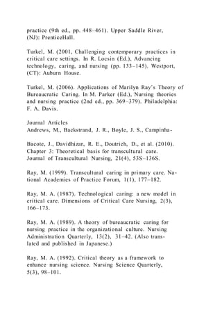practice (9th ed., pp. 448–461). Upper Saddle River,
(NJ): PrenticeHall.
Turkel, M. (2001, Challenging contemporary practices in
critical care settings. In R. Locsin (Ed.), Advancing
technology, caring, and nursing (pp. 133–145). Westport,
(CT): Auburn House.
Turkel, M. (2006). Applications of Marilyn Ray’s Theory of
Bureaucratic Caring. In M. Parker (Ed.), Nursing theories
and nursing practice (2nd ed., pp. 369–379). Philadelphia:
F. A. Davis.
Journal Articles
Andrews, M., Backstrand, J. R., Boyle, J. S., Campinha-
Bacote, J., Davidhizar, R. E., Doutrich, D., et al. (2010).
Chapter 3: Theoretical basis for transcultural care.
Journal of Transcultural Nursing, 21(4), 53S–136S.
Ray, M. (1999). Transcultural caring in primary care. Na-
tional Academies of Practice Forum, 1(1), 177–182.
Ray, M. A. (1987). Technological caring: a new model in
critical care. Dimensions of Critical Care Nursing, 2(3),
166–173.
Ray, M. A. (1989). A theory of bureaucratic caring for
nursing practice in the organizational culture. Nursing
Administration Quarterly, 13(2), 31–42. (Also trans-
lated and published in Japanese.)
Ray, M. A. (1992). Critical theory as a framework to
enhance nursing science. Nursing Science Quarterly,
5(3), 98–101.
 