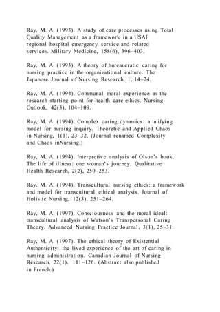 Ray, M. A. (1993). A study of care processes using Total
Quality Management as a framework in a USAF
regional hospital emergency service and related
services. Military Medicine, 158(6), 396–403.
Ray, M. A. (1993). A theory of bureaucratic caring for
nursing practice in the organizational culture. The
Japanese Journal of Nursing Research, 1, 14–24.
Ray, M. A. (1994). Communal moral experience as the
research starting point for health care ethics. Nursing
Outlook, 42(3), 104–109.
Ray, M. A. (1994). Complex caring dynamics: a unifying
model for nursing inquiry. Theoretic and Applied Chaos
in Nursing, 1(1), 23–32. (Journal renamed Complexity
and Chaos inNursing.)
Ray, M. A. (1994). Interpretive analysis of Olson’s book,
The life of illness: one woman’s journey. Qualitative
Health Research, 2(2), 250–253.
Ray, M. A. (1994). Transcultural nursing ethics: a framework
and model for transcultural ethical analysis. Journal of
Holistic Nursing, 12(3), 251–264.
Ray, M. A. (1997). Consciousness and the moral ideal:
transcultural analysis of Watson’s Transpersonal Caring
Theory. Advanced Nursing Practice Journal, 3(1), 25–31.
Ray, M. A. (1997). The ethical theory of Existential
Authenticity: the lived experience of the art of caring in
nursing administration. Canadian Journal of Nursing
Research, 22(1), 111–126. (Abstract also published
in French.)
 