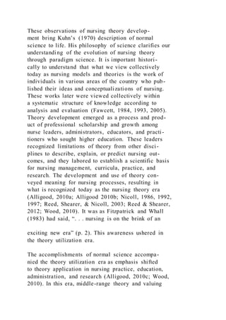 These observations of nursing theory develop-
ment bring Kuhn’s (1970) description of normal
science to life. His philosophy of science clarifies our
understanding of the evolution of nursing theory
through paradigm science. It is important histori-
cally to understand that what we view collectively
today as nursing models and theories is the work of
individuals in various areas of the country who pub-
lished their ideas and conceptualizations of nursing.
These works later were viewed collectively within
a systematic structure of knowledge according to
analysis and evaluation (Fawcett, 1984, 1993, 2005).
Theory development emerged as a process and prod-
uct of professional scholarship and growth among
nurse leaders, administrators, educators, and practi-
tioners who sought higher education. These leaders
recognized limitations of theory from other disci-
plines to describe, explain, or predict nursing out-
comes, and they labored to establish a scientific basis
for nursing management, curricula, practice, and
research. The development and use of theory con-
veyed meaning for nursing processes, resulting in
what is recognized today as the nursing theory era
(Alligood, 2010a; Alligood 2010b; Nicoll, 1986, 1992,
1997; Reed, Shearer, & Nicoll, 2003; Reed & Shearer,
2012; Wood, 2010). It was as Fitzpatrick and Whall
(1983) had said, “. . . nursing is on the brink of an
exciting new era” (p. 2). This awareness ushered in
the theory utilization era.
The accomplishments of normal science accompa-
nied the theory utilization era as emphasis shifted
to theory application in nursing practice, education,
administration, and research (Alligood, 2010c; Wood,
2010). In this era, middle-range theory and valuing
 