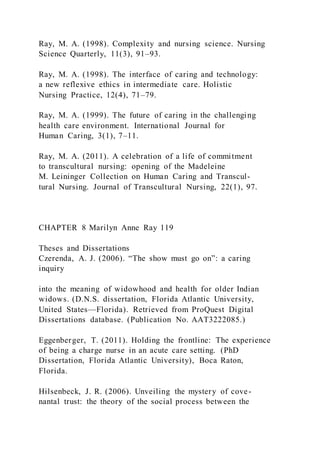 Ray, M. A. (1998). Complexity and nursing science. Nursing
Science Quarterly, 11(3), 91–93.
Ray, M. A. (1998). The interface of caring and technology:
a new reflexive ethics in intermediate care. Holistic
Nursing Practice, 12(4), 71–79.
Ray, M. A. (1999). The future of caring in the challenging
health care environment. International Journal for
Human Caring, 3(1), 7–11.
Ray, M. A. (2011). A celebration of a life of commitment
to transcultural nursing: opening of the Madeleine
M. Leininger Collection on Human Caring and Transcul-
tural Nursing. Journal of Transcultural Nursing, 22(1), 97.
CHAPTER 8 Marilyn Anne Ray 119
Theses and Dissertations
Czerenda, A. J. (2006). “The show must go on”: a caring
inquiry
into the meaning of widowhood and health for older Indian
widows. (D.N.S. dissertation, Florida Atlantic University,
United States—Florida). Retrieved from ProQuest Digital
Dissertations database. (Publication No. AAT3222085.)
Eggenberger, T. (2011). Holding the frontline: The experience
of being a charge nurse in an acute care setting. (PhD
Dissertation, Florida Atlantic University), Boca Raton,
Florida.
Hilsenbeck, J. R. (2006). Unveiling the mystery of cove-
nantal trust: the theory of the social process between the
 