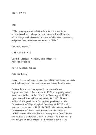11(4), 57–70.
120
“The nurse-patient relationship is not a uniform,
professionalized blueprint but rather a kaleidoscope
of intimacy and distance in some of the most dramatic,
poignant, and mundane moments of life.”
(Benner, 1984a)
C H A P T E R 9
Caring, Clinical Wisdom, and Ethics in
Nursing Practice
Karen A. Brykczynski
Patricia Benner
range of clinical experience, including positions in acute
medical-surgical, critical care, and home health care.
Benner has a rich background in research and
began this part of her career in 1970 as a postgraduate
nurse researcher in the School of Nursing at UCSF.
Upon completion of her doctorate in 1982, Benner
achieved the position of associate professor at the
Department of Physiological Nursing at UCSF and
tenured professor in 1989. In 2002, she moved to the
Department of Social and Behavioral Sciences at
UCSF, where she was the first occupant of the Thelma
Shobe Cook Endowed Chair in Ethics and Spirituality.
She taught at the doctoral and master’s levels and
 