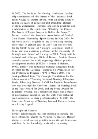 In 2002, The Institute for Nursing Healthcare Leader-
ship commemorated the impact of the landmark book
From Novice to Expert (1984a) with an award acknowl-
edging 20 years of collecting and extending clinical
wisdom, experiential learning, and caring practices and
a celebration at the conference “Charting the Course:
The Power of Expert Nurses to Define the Future.”
Benner received the American Association of Critical
Care Nurses Pioneering Spirit Award in May 2004 for
her work on skill acquisition and articulating nursing
knowledge in critical care. In 2007, she was selected
for the UCSF School of Nursing’s Centennial Wall of
Fame and was a visiting professor at the University of
Pennsylvania School of Nursing in 2009. Along with her
husband and colleague, Richard Benner, Patricia Benner
consults around the world regarding clinical practice
development models (CPDMs) (Benner & Benner,
1999). Benner was appointed Nursing Education Study
Director for the Carnegie Foundation’s Preparation for
the Professions Program (PPP) in March 2004. The
book published from The Carnegie Foundation for the
Advancement of Teaching National Nursing Education
Study, Educating Nurses: A Call for Radical Transforma-
tion was awarded the American Journal of Nursing Book
of the Year Award for 2010, and the Prose Award for
Scholarly Writing. This nationwide study was a study
of professional education and the shift from technical
professionalism to civic professionalism. In 2011, the
American Academy of Nursing honored Patricia Benner
as a Living Legend.
Philosophical Sources
Benner acknowledges that her thinking in nursing has
been influenced greatly by Virginia Henderson. Benner
studies clinical nursing practice in an attempt to discover
and describe the knowledge embedded in nursing
 