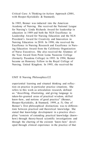Critical Care: A Thinking-in-Action Approach (2001,
with Hooper-Kyriakidis & Stannard).
In 1985, Benner was inducted into the American
Academy of Nursing. She received the National League
for Nursing’s Linda Richards Award for leadership in
education in 1989 and both the NLN Excellence in
Leadership Award for Nursing Education and the NLN
President’s Award for Creativity and Innovation in
Nursing Education in 2010. In 1990, she received the
Excellence in Nursing Research and Excellence in Nurs-
ing Education Award from the California Organization
of Nurse Executives. She also received the Alumnus of
the Year Award from Point Loma Nazarene College
(formerly Pasadena College) in 1993. In 1994, Benner
became an Honorary Fellow in the Royal College of
Nursing, United Kingdom. In 1995, she received the
UNIT II Nursing Philosophies122
experiential learning and situated thinking and reflec-
tion on practice in particular practice situations. She
refers to this work as articulation research, defined
as: “describing, illustrating, and giving language to
taken-for-granted areas of practical wisdom, skilled
know-how, and notions of good practice” (Benner,
Hooper-Kyriakidis, & Stannard, 1999, p. 5). One of
Benner’s first philosophical distinctions was to differen-
tiate between practical and theoretical knowledge. She
stated that knowledge development in a practice disci-
pline “consists of extending practical knowledge (know-
how) through theory-based scientific investigations and
through the charting of the existent ‘know-how’ devel-
oped through clinical experience in the practice of that
 