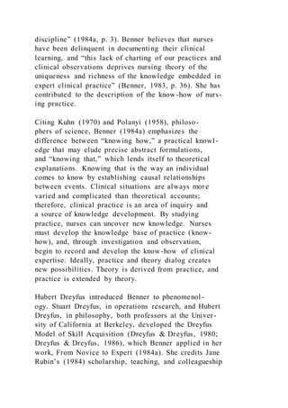 discipline” (1984a, p. 3). Benner believes that nurses
have been delinquent in documenting their clinical
learning, and “this lack of charting of our practices and
clinical observations deprives nursing theory of the
uniqueness and richness of the knowledge embedded in
expert clinical practice” (Benner, 1983, p. 36). She has
contributed to the description of the know-how of nurs-
ing practice.
Citing Kuhn (1970) and Polanyi (1958), philoso-
phers of science, Benner (1984a) emphasizes the
difference between “knowing how,” a practical knowl-
edge that may elude precise abstract formulations,
and “knowing that,” which lends itself to theoretical
explanations. Knowing that is the way an individual
comes to know by establishing causal relationships
between events. Clinical situations are always more
varied and complicated than theoretical accounts;
therefore, clinical practice is an area of inquiry and
a source of knowledge development. By studying
practice, nurses can uncover new knowledge. Nurses
must develop the knowledge base of practice (know-
how), and, through investigation and observation,
begin to record and develop the know-how of clinical
expertise. Ideally, practice and theory dialog creates
new possibilities. Theory is derived from practice, and
practice is extended by theory.
Hubert Dreyfus introduced Benner to phenomenol-
ogy. Stuart Dreyfus, in operations research, and Hubert
Dreyfus, in philosophy, both professors at the Univer-
sity of California at Berkeley, developed the Dreyfus
Model of Skill Acquisition (Dreyfus & Dreyfus, 1980;
Dreyfus & Dreyfus, 1986), which Benner applied in her
work, From Novice to Expert (1984a). She credits Jane
Rubin’s (1984) scholarship, teaching, and colleagueship
 