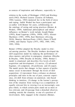 as sources of inspiration and influence, especially in
relation to the works of Heidegger (1962) and Kierkeg-
aard (1962). Richard Lazarus (Lazarus & Folkman,
1984; Lazarus, 1985) mentored her in the field of stress
and coping. Judith Wrubel has been a participant and
co-author with Benner for years, collaborating on
the ontology of caring and caring practices (Benner &
Wrubel, 1989). Additional philosophical and ethical
influences on Benner’s work include Joseph Dunne
(1993), Knud Løgstrup (1995a, 1995b, 1997), Alistair
MacIntyre (1981, 1999), Kari Martinsen (Alvsvåg,
2010), Maurice Merleau-Ponty (1962), Onora O’Neill
(1996), and Charles Taylor (1971, 1982, 1989, 1991,
1993, 1994).
Benner (1984a) adapted the Dreyfus model to clini-
cal nursing practice. The Dreyfus brothers developed the
skill acquisition model by studying the performance of
chess masters and pilots in emergency situations (Dreyfus
& Dreyfus, 1980; Dreyfus & Dreyfus, 1986). Benner’s
model is situational and describes five levels of skill
acquisition and development: (1) novice, (2) advanced
beginner, (3) competent, (4) proficient, and (5) expert.
The model posits that changes in four aspects of perfor-
mance occur in movement through the levels of skill
acquisition: (1) movement from a reliance on abstract
principles and rules to the use of past, concrete experi-
ence, (2) shift from reliance on analytical, rule-based
thinking to intuition, (3) change in the learner’s percep-
tion of the situation from viewing it as a compilation of
equally relevant bits to viewing it as an increasingly com-
plex whole, in which certain parts stand out as more or
less relevant, and (4) passage from a detached observer,
standing outside the situation, to one of a position of
involvement, fully engaged in the situation (Benner,
 