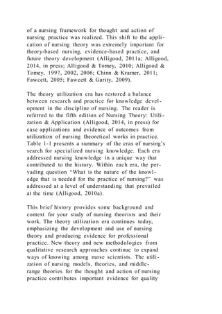 of a nursing framework for thought and action of
nursing practice was realized. This shift to the appli -
cation of nursing theory was extremely important for
theory-based nursing, evidence-based practice, and
future theory development (Alligood, 2011a; Alligood,
2014, in press; Alligood & Tomey, 2010; Alligood &
Tomey, 1997, 2002, 2006; Chinn & Kramer, 2011;
Fawcett, 2005; Fawcett & Garity, 2009).
The theory utilization era has restored a balance
between research and practice for knowledge devel-
opment in the discipline of nursing. The reader is
referred to the fifth edition of Nursing Theory: Utili-
zation & Application (Alligood, 2014, in press) for
case applications and evidence of outcomes from
utilization of nursing theoretical works in practice.
Table 1-1 presents a summary of the eras of nursing’s
search for specialized nursing knowledge. Each era
addressed nursing knowledge in a unique way that
contributed to the history. Within each era, the per-
vading question “What is the nature of the knowl-
edge that is needed for the practice of nursing?” was
addressed at a level of understanding that prevailed
at the time (Alligood, 2010a).
This brief history provides some background and
context for your study of nursing theorists and their
work. The theory utilization era continues today,
emphasizing the development and use of nursing
theory and producing evidence for professional
practice. New theory and new methodologies from
qualitative research approaches continue to expand
ways of knowing among nurse scientists. The utili-
zation of nursing models, theories, and middle-
range theories for the thought and action of nursing
practice contributes important evidence for quality
 