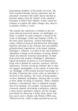 participating members of the health care team. The
skills acquired through nursing experience and the
perceptual awareness that expert nurses develop as
decision makers from the “gestalt of the situation”
lead them to follow their hunches as they search for
evidence to confirm the subtle changes they observe
in patients (1984a, p. xviii).
The concept that experience is defined as the out-
come when preconceived notions are challenged, re-
fined, or refuted in actual situations is based on the
works of Heidegger (1962) and Gadamer (1970). As
the nurse gains experience, clinical knowledge be-
comes a blend of practical and theoretical knowledge.
Expertise develops as the clinician tests and modifies
principle-based expectations in the actual situation.
Heidegger’s influence is evident in this and in Benner’s
subsequent writings on the primacy of caring. Benner
refutes the dualistic Cartesian descriptions of mind-
body person and espouses Heidegger’s phenomeno-
logical description of person as a self-interpreting
being who is defined by concerns, practices, and life
experiences. Persons are always situated, that is, they
are engaged meaningfully in the context of where they
are. Heidegger (1962) termed practical knowledge as
the kind of knowing that occurs when an individual is
involved in the situation. By virtue of being humans,
we have embodied intelligence, meaning that we come
to know things by being in situations. When a familiar
situation is encountered, there is embodied recogni-
tion of its meaning. For example, having previously
witnessed someone developing a pulmonary embolus,
a nurse notices qualitative nuances and has recogni-
tion ability for observing it before those nurses who
have never seen it. Benner and Wrubel (1989) state,
“Skilled activity, which is made possible by our em-
 