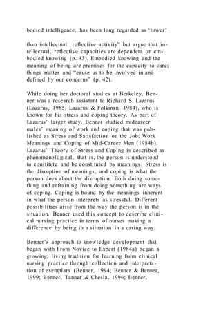 bodied intelligence, has been long regarded as ‘lower’
than intellectual, reflective activity” but argue that in-
tellectual, reflective capacities are dependent on em-
bodied knowing (p. 43). Embodied knowing and the
meaning of being are premises for the capacity to care;
things matter and “cause us to be involved in and
defined by our concerns” (p. 42).
While doing her doctoral studies at Berkeley, Ben-
ner was a research assistant to Richard S. Lazarus
(Lazarus, 1985; Lazarus & Folkman, 1984), who is
known for his stress and coping theory. As part of
Lazarus’ larger study, Benner studied midcareer
males’ meaning of work and coping that was pub-
lished as Stress and Satisfaction on the Job: Work
Meanings and Coping of Mid-Career Men (1984b).
Lazarus’ Theory of Stress and Coping is described as
phenomenological, that is, the person is understood
to constitute and be constituted by meanings. Stress is
the disruption of meanings, and coping is what the
person does about the disruption. Both doing some-
thing and refraining from doing something are ways
of coping. Coping is bound by the meanings inherent
in what the person interprets as stressful. Different
possibilities arise from the way the person is in the
situation. Benner used this concept to describe clini-
cal nursing practice in terms of nurses making a
difference by being in a situation in a caring way.
Benner’s approach to knowledge development that
began with From Novice to Expert (1984a) began a
growing, living tradition for learning from clinical
nursing practice through collection and interpreta-
tion of exemplars (Benner, 1994; Benner & Benner,
1999; Benner, Tanner & Chesla, 1996; Benner,
 