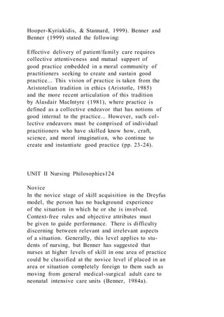 Hooper-Kyriakidis, & Stannard, 1999). Benner and
Benner (1999) stated the following:
Effective delivery of patient/family care requires
collective attentiveness and mutual support of
good practice embedded in a moral community of
practitioners seeking to create and sustain good
practice... This vision of practice is taken from the
Aristotelian tradition in ethics (Aristotle, 1985)
and the more recent articulation of this tradition
by Alasdair MacIntyre (1981), where practice is
defined as a collective endeavor that has notions of
good internal to the practice... However, such col-
lective endeavors must be comprised of individual
practitioners who have skilled know how, craft,
science, and moral imagination, who continue to
create and instantiate good practice (pp. 23-24).
UNIT II Nursing Philosophies124
Novice
In the novice stage of skill acquisition in the Dreyfus
model, the person has no background experience
of the situation in which he or she is involved.
Context-free rules and objective attributes must
be given to guide performance. There is difficulty
discerning between relevant and irrelevant aspects
of a situation. Generally, this level applies to stu-
dents of nursing, but Benner has suggested that
nurses at higher levels of skill in one area of practice
could be classified at the novice level if placed in an
area or situation completely foreign to them such as
moving from general medical-surgical adult care to
neonatal intensive care units (Benner, 1984a).
 