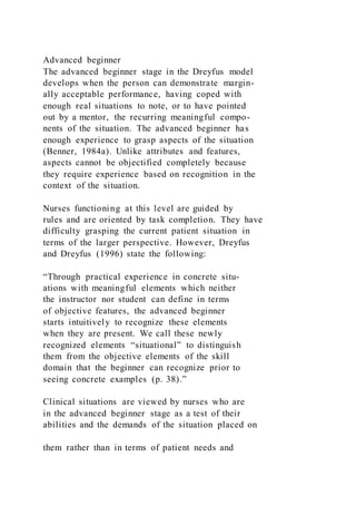 Advanced beginner
The advanced beginner stage in the Dreyfus model
develops when the person can demonstrate margin-
ally acceptable performance, having coped with
enough real situations to note, or to have pointed
out by a mentor, the recurring meaningful compo-
nents of the situation. The advanced beginner has
enough experience to grasp aspects of the situation
(Benner, 1984a). Unlike attributes and features,
aspects cannot be objectified completely because
they require experience based on recognition in the
context of the situation.
Nurses functioning at this level are guided by
rules and are oriented by task completion. They have
difficulty grasping the current patient situation in
terms of the larger perspective. However, Dreyfus
and Dreyfus (1996) state the following:
“Through practical experience in concrete situ-
ations with meaningful elements which neither
the instructor nor student can define in terms
of objective features, the advanced beginner
starts intuitively to recognize these elements
when they are present. We call these newly
recognized elements “situational” to distinguish
them from the objective elements of the skill
domain that the beginner can recognize prior to
seeing concrete examples (p. 38).”
Clinical situations are viewed by nurses who are
in the advanced beginner stage as a test of their
abilities and the demands of the situation placed on
them rather than in terms of patient needs and
 
