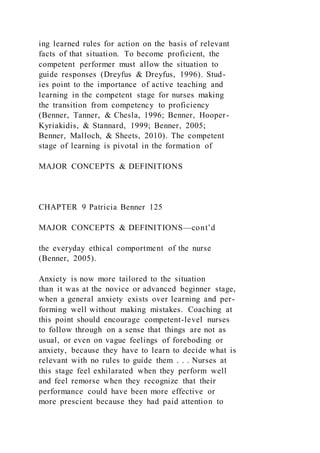 ing learned rules for action on the basis of relevant
facts of that situation. To become proficient, the
competent performer must allow the situation to
guide responses (Dreyfus & Dreyfus, 1996). Stud-
ies point to the importance of active teaching and
learning in the competent stage for nurses making
the transition from competency to proficiency
(Benner, Tanner, & Chesla, 1996; Benner, Hooper-
Kyriakidis, & Stannard, 1999; Benner, 2005;
Benner, Malloch, & Sheets, 2010). The competent
stage of learning is pivotal in the formation of
MAJOR CONCEPTS & DEFINITIONS
CHAPTER 9 Patricia Benner 125
MAJOR CONCEPTS & DEFINITIONS—cont’d
the everyday ethical comportment of the nurse
(Benner, 2005).
Anxiety is now more tailored to the situation
than it was at the novice or advanced beginner stage,
when a general anxiety exists over learning and per-
forming well without making mistakes. Coaching at
this point should encourage competent-level nurses
to follow through on a sense that things are not as
usual, or even on vague feelings of foreboding or
anxiety, because they have to learn to decide what is
relevant with no rules to guide them . . . Nurses at
this stage feel exhilarated when they perform well
and feel remorse when they recognize that their
performance could have been more effective or
more prescient because they had paid attention to
 