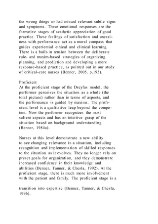 the wrong things or had missed relevant subtle signs
and symptoms. These emotional responses are the
formative stages of aesthetic appreciation of good
practice. These feelings of satisfaction and uneasi-
ness with performance act as a moral compass that
guides experiential ethical and clinical learning.
There is a built-in tension between the deliberate
rule- and maxim-based strategies of organizing,
planning, and prediction and developing a more
response-based practice, as pointed out in our study
of critical-care nurses (Benner, 2005. p.195).
Proficient
At the proficient stage of the Dreyfus model, the
performer perceives the situation as a whole (the
total picture) rather than in terms of aspects, and
the performance is guided by maxims. The profi-
cient level is a qualitative leap beyond the compe-
tent. Now the performer recognizes the most
salient aspects and has an intuitive grasp of the
situation based on background understanding
(Benner, 1984a).
Nurses at this level demonstrate a new ability
to see changing relevance in a situation, including
recognition and implementation of skilled responses
to the situation as it evolves. They no longer rely on
preset goals for organization, and they demonstrate
increased confidence in their knowledge and
abilities (Benner, Tanner, & Chesla, 1992). At the
proficient stage, there is much more involvement
with the patient and family. The proficient stage is a
transition into expertise (Benner, Tanner, & Chesla,
1996).
 