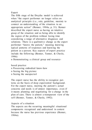 Expert
The fifth stage of the Dreyfus model is achieved
when “the expert performer no longer relies on
analytical principle (i.e., rule, guideline, maxim) to
connect an understanding of the situation to an
appropriate action” (Benner, 1984a, p. 31). Benner
described the expert nurse as having an intuitive
grasp of the situation and as being able to identify
the region of the problem without losing time
considering a range of alternative diagnoses and
solutions. There is a qualitative change as the expert
performer “knows the patient,” meaning knowing
typical patterns of responses and knowing the
patient as a person. Key aspects of expert practice
include the following (Benner, Tanner, & Chesla,
1996):
n Demonstrating a clinical grasp and resource-
based practice
n Possessing embodied know-how
n Seeing the big picture
n Seeing the unexpected
The expert nurse has the ability to recognize pat-
terns on the basis of deep experiential background.
For the expert nurse, meeting the patient’s actual
concerns and needs is of utmost importance, even if
it means planning and negotiating for a change in the
plan of care. There is almost a transparent view of the
self (Benner, Tanner, & Chesla, 1992).
Aspects of a situation
The aspects are the recurring meaningful situational
components recognized and understood in context
because the nurse has previous experience (Benner,
1984a).
 