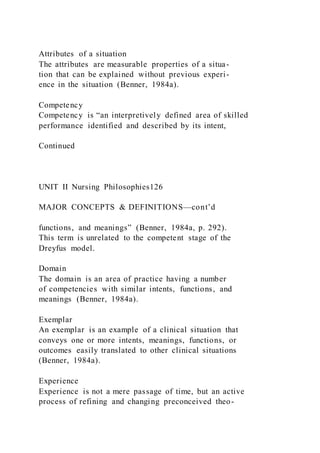 Attributes of a situation
The attributes are measurable properties of a situa-
tion that can be explained without previous experi-
ence in the situation (Benner, 1984a).
Competency
Competency is “an interpretively defined area of skilled
performance identified and described by its intent,
Continued
UNIT II Nursing Philosophies126
MAJOR CONCEPTS & DEFINITIONS—cont’d
functions, and meanings” (Benner, 1984a, p. 292).
This term is unrelated to the competent stage of the
Dreyfus model.
Domain
The domain is an area of practice having a number
of competencies with similar intents, functions, and
meanings (Benner, 1984a).
Exemplar
An exemplar is an example of a clinical situation that
conveys one or more intents, meanings, functions, or
outcomes easily translated to other clinical situations
(Benner, 1984a).
Experience
Experience is not a mere passage of time, but an active
process of refining and changing preconceived theo-
 