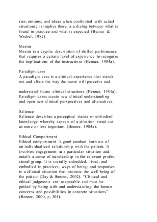ries, notions, and ideas when confronted with actual
situations; it implies there is a dialog between what is
found in practice and what is expected (Benner &
Wrubel, 1982).
Maxim
Maxim is a cryptic description of skilled performance
that requires a certain level of experience to recognize
the implications of the instructions (Benner, 1984a).
Paradigm case
A paradigm case is a clinical experience that stands
out and alters the way the nurse will perceive and
understand future clinical situations (Benner, 1984a).
Paradigm cases create new clinical understanding
and open new clinical perspectives and alternatives.
Salience
Salience describes a perceptual stance or embodied
knowledge whereby aspects of a situation stand out
as more or less important (Benner, 1984a).
Ethical Comportment
Ethical comportment is good conduct born out of
an individualized relationship with the patient. It
involves engagement in a particular situation and
entails a sense of membership in the relevant profes-
sional group. It is socially embedded, lived, and
embodied in practices, ways of being, and responses
to a clinical situation that promote the well being of
the patient (Day & Benner, 2002). “Clinical and
ethical judgments are inseparable and must be
guided by being with and understanding the human
concerns and possibilities in concrete situations”
(Benner, 2000, p. 305).
 