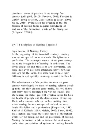 care in all areas of practice in the twenty-first
century (Alligood, 2010b; Fawcett, 2005; Fawcett &
Garity, 2009; Peterson, 2008; Smith & Leihr, 2008;
Wood, 2010). Preparation for practice in the pro-
fession of nursing today requires knowledge of
and use of the theoretical works of the discipline
(Alligood, 2010c).
UNIT I Evolution of Nursing Theories6
Significance of Nursing Theory
At the beginning of the twentieth century, nursing
was not recognized as an academic discipline or a
profession. The accomplishments of the past century
led to the recognition of nursing in both areas. The
terms discipline and profession are interrelated, and
some may even use them interchangeably; however
they are not the same. It is important to note their
differences and specific meaning, as noted in Box 1-1:
The achievements of the profession over the past
century were highly relevant to nursing science devel-
opment, but they did not come easily. History shows
that many nurses pioneered the various causes and
challenged the status quo with creative ideas for both
the health of people and the development of nursing.
Their achievements ushered in this exciting time
when nursing became recognized as both an aca-
demic discipline and a profession (Fitzpatrick, 1983;
Kalisch & Kalisch, 2003; Meleis, 2007; Shaw, 1993).
This section addresses the significance of theoretical
works for the discipline and the profession of nursing.
Nursing theoretical works represent the most com-
prehensive presentation of systematic nursing knowl-
 