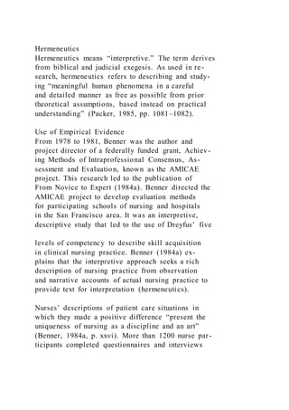 Hermeneutics
Hermeneutics means “interpretive.” The term derives
from biblical and judicial exegesis. As used in re-
search, hermeneutics refers to describing and study-
ing “meaningful human phenomena in a careful
and detailed manner as free as possible from prior
theoretical assumptions, based instead on practical
understanding” (Packer, 1985, pp. 1081–1082).
Use of Empirical Evidence
From 1978 to 1981, Benner was the author and
project director of a federally funded grant, Achiev-
ing Methods of Intraprofessional Consensus, As-
sessment and Evaluation, known as the AMICAE
project. This research led to the publication of
From Novice to Expert (1984a). Benner directed the
AMICAE project to develop evaluation methods
for participating schools of nursing and hospitals
in the San Francisco area. It was an interpretive,
descriptive study that led to the use of Dreyfus’ five
levels of competency to describe skill acquisition
in clinical nursing practice. Benner (1984a) ex-
plains that the interpretive approach seeks a rich
description of nursing practice from observation
and narrative accounts of actual nursing practice to
provide text for interpretation (hermeneutics).
Nurses’ descriptions of patient care situations in
which they made a positive difference “present the
uniqueness of nursing as a discipline and an art”
(Benner, 1984a, p. xxvi). More than 1200 nurse par-
ticipants completed questionnaires and interviews
 