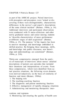 CHAPTER 9 Patricia Benner 127
as part of the AMICAE project. Paired interviews
with preceptors and preceptees were “aimed at dis-
covering if there were distinguishable, characteristic
differences in the novice’s and expert’s descriptions
of the same clinical incident” (Benner, 1984a, p. 14).
Additional interviews and participant observations
were conducted with 51 nurse-clinicians and other
newly graduated nurses and senior nursing students
to “describe characteristics of nurse performance
at different stages of skill acquisition” (Benner,
1984a, p. 15). The purpose “of the inquiry has been
to uncover meanings and knowledge embedded in
skilled practice. By bringing these meanings, skills,
and knowledge into public discourse, new knowl-
edge and understandings are constituted” (Benner,
1984a, p. 218).
Thirty-one competencies emerged from the analy-
sis of transcripts of interviews about nurses’ detailed
descriptions of patient care episodes that included
their intentions and interpretations of events. From
these competencies, which were identified from ac-
tual practice situations, the following seven domains
were derived inductively on the basis of similarity of
function and intent (Benner, 1984a):
1. The helping role
2. The teaching-coaching function
3. The diagnostic and patient monitoring function
4. Effective management of rapidly changing situations
5. Administering and monitoring therapeutic inter-
ventions and regimens
6. Monitoring and ensuring the quality of health care
 