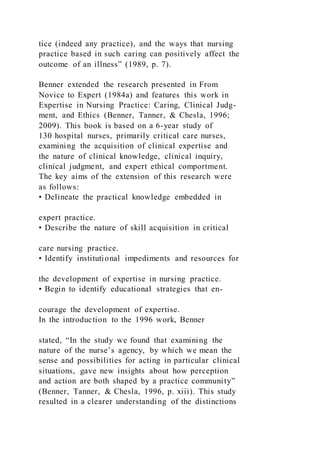 tice (indeed any practice), and the ways that nursing
practice based in such caring can positively affect the
outcome of an illness” (1989, p. 7).
Benner extended the research presented in From
Novice to Expert (1984a) and features this work in
Expertise in Nursing Practice: Caring, Clinical Judg-
ment, and Ethics (Benner, Tanner, & Chesla, 1996;
2009). This book is based on a 6-year study of
130 hospital nurses, primarily critical care nurses,
examining the acquisition of clinical expertise and
the nature of clinical knowledge, clinical inquiry,
clinical judgment, and expert ethical comportment.
The key aims of the extension of this research were
as follows:
• Delineate the practical knowledge embedded in
expert practice.
• Describe the nature of skill acquisition in critical
care nursing practice.
• Identify institutional impediments and resources for
the development of expertise in nursing practice.
• Begin to identify educational strategies that en-
courage the development of expertise.
In the introduction to the 1996 work, Benner
stated, “In the study we found that examining the
nature of the nurse’s agency, by which we mean the
sense and possibilities for acting in particular clinical
situations, gave new insights about how perception
and action are both shaped by a practice community”
(Benner, Tanner, & Chesla, 1996, p. xiii). This study
resulted in a clearer understanding of the distinctions
 