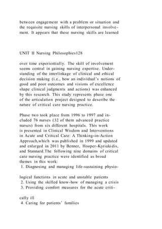 between engagement with a problem or situation and
the requisite nursing skills of interpersonal involve-
ment. It appears that these nursing skills are learned
UNIT II Nursing Philosophies128
over time experientially. The skill of involvement
seems central in gaining nursing expertise. Under-
standing of the interlinkage of clinical and ethical
decision making (i.e., how an individual’s notions of
good and poor outcomes and visions of excellence
shape clinical judgments and actions) was enhanced
by this research. This study represents phase one
of the articulation project designed to describe the
nature of critical care nursing practice.
Phase two took place from 1996 to 1997 and in-
cluded 76 nurses (32 of them advanced practice
nurses) from six different hospitals. This work
is presented in Clinical Wisdom and Interventions
in Acute and Critical Care: A Thinking-in-Action
Approach,which was published in 1999 and updated
and enlarged in 2011 by Benner, Hooper-Kyriakidis,
and Stannard.The following nine domains of critical
care nursing practice were identified as broad
themes in this work:
1. Diagnosing and managing life-sustaining physio-
logical functions in acute and unstable patients
2. Using the skilled know-how of managing a crisis
3. Providing comfort measures for the acute criti-
cally ill
4. Caring for patients’ families
 