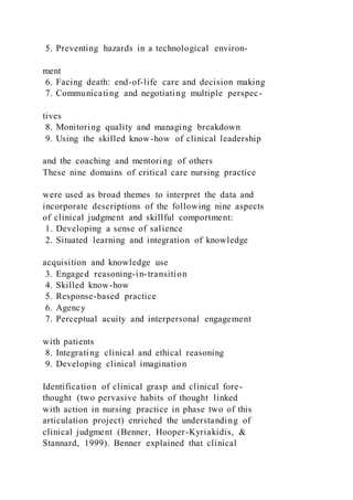 5. Preventing hazards in a technological environ-
ment
6. Facing death: end-of-life care and decision making
7. Communicating and negotiating multiple perspec-
tives
8. Monitoring quality and managing breakdown
9. Using the skilled know-how of clinical leadership
and the coaching and mentoring of others
These nine domains of critical care nursing practice
were used as broad themes to interpret the data and
incorporate descriptions of the following nine aspects
of clinical judgment and skillful comportment:
1. Developing a sense of salience
2. Situated learning and integration of knowledge
acquisition and knowledge use
3. Engaged reasoning-in-transition
4. Skilled know-how
5. Response-based practice
6. Agency
7. Perceptual acuity and interpersonal engagement
with patients
8. Integrating clinical and ethical reasoning
9. Developing clinical imagination
Identification of clinical grasp and clinical fore-
thought (two pervasive habits of thought linked
with action in nursing practice in phase two of this
articulation project) enriched the understanding of
clinical judgment (Benner, Hooper-Kyriakidis, &
Stannard, 1999). Benner explained that clinical
 