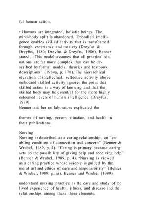 ful human action.
• Humans are integrated, holistic beings. The
mind-body split is abandoned. Embodied intelli-
gence enables skilled activity that is transformed
through experience and mastery (Dreyfus &
Dreyfus, 1980; Dreyfus & Dreyfus, 1986). Benner
stated, “This model assumes that all practical sit-
uations are far more complex than can be de-
scribed by formal models, theories and textbook
descriptions” (1984a, p. 178). The hierarchical
elevation of intellectual, reflective activity above
embodied skilled activity ignores the point that
skilled action is a way of knowing and that the
skilled body may be essential for the more highly
esteemed levels of human intelligence (Dreyfus,
1979).
Benner and her collaborators explicated the
themes of nursing, person, situation, and health in
their publications.
Nursing
Nursing is described as a caring relationship, an “en-
abling condition of connection and concern” (Benner &
Wrubel, 1989, p. 4). “Caring is primary because caring
sets up the possibility of giving help and receiving help”
(Benner & Wrubel, 1989, p. 4). “Nursing is viewed
as a caring practice whose science is guided by the
moral art and ethics of care and responsibility” (Benner
& Wrubel, 1989, p. xi). Benner and Wrubel (1989)
understand nursing practice as the care and study of the
lived experience of health, illness, and disease and the
relationships among these three elements.
 