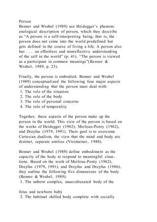 Person
Benner and Wrubel (1989) use Heidegger’s phenom-
enological description of person, which they describe
as “A person is a self-interpreting being, that is, the
person does not come into the world predefined but
gets defined in the course of living a life. A person also
has . . . an effortless and nonreflective understanding
of the self in the world” (p. 41). “The person is viewed
as a participant in common meanings”(Benner &
Wrubel, 1989, p. 23).
Finally, the person is embodied. Benner and Wrubel
(1989) conceptualized the following four major aspects
of understanding that the person must deal with:
1. The role of the situation
2. The role of the body
3. The role of personal concerns
4. The role of temporality
Together, these aspects of the person make up the
person in the world. This view of the person is based on
the works of Heidegger (1962), Merleau-Ponty (1962),
and Dreyfus (1979, 1991). Their goal is to overcome
Cartesian dualism, the view that the mind and body are
distinct, separate entities (Visintainer, 1988).
Benner and Wrubel (1989) define embodiment as the
capacity of the body to respond to meaningful situa-
tions. Based on the work of Merleau-Ponty (1962),
Dreyfus (1979, 1991), and Dreyfus and Dreyfus (1986),
they outline the following five dimensions of the body
(Benner & Wrubel, 1989):
1. The unborn complex, unacculturated body of the
fetus and newborn baby
2. The habitual skilled body complete with socially
 