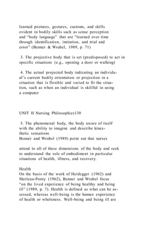 learned postures, gestures, customs, and skills
evident in bodily skills such as sense perception
and “body language” that are “learned over time
through identification, imitation, and trial and
error” (Benner & Wrubel, 1989, p. 71)
3. The projective body that is set (predisposed) to act in
specific situations (e.g., opening a door or walking)
4. The actual projected body indicating an individu-
al’s current bodily orientation or projection in a
situation that is flexible and varied to fit the situa-
tion, such as when an individual is skillful in using
a computer
UNIT II Nursing Philosophies130
5. The phenomenal body, the body aware of itself
with the ability to imagine and describe kines-
thetic sensations
Benner and Wrubel (1989) point out that nurses
attend to all of these dimensions of the body and seek
to understand the role of embodiment in particular
situations of health, illness, and recovery.
Health
On the basis of the work of Heidegger (1962) and
Merleau-Ponty (1962), Benner and Wrubel focus
“on the lived experience of being healthy and being
ill” (1989, p. 7). Health is defined as what can be as-
sessed, whereas well-being is the human experience
of health or wholeness. Well-being and being ill are
 