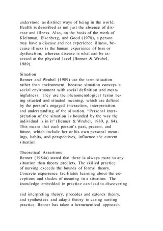 understood as distinct ways of being in the world.
Health is described as not just the absence of dis-
ease and illness. Also, on the basis of the work of
Kleinman, Eisenberg, and Good (1978), a person
may have a disease and not experience illness, be-
cause illness is the human experience of loss or
dysfunction, whereas disease is what can be as-
sessed at the physical level (Benner & Wrubel,
1989).
Situation
Benner and Wrubel (1989) use the term situation
rather than environment, because situation conveys a
social environment with social definition and mean-
ingfulness. They use the phenomenological terms be-
ing situated and situated meaning, which are defined
by the person’s engaged interaction, interpretation,
and understanding of the situation. “Personal inter-
pretation of the situation is bounded by the way the
individual is in it” (Benner & Wrubel, 1989, p. 84).
This means that each person’s past, present, and
future, which include her or his own personal mean-
ings, habits, and perspectives, influence the current
situation.
Theoretical Assertions
Benner (1984a) stated that there is always more to any
situation than theory predicts. The skilled practice
of nursing exceeds the bounds of formal theory.
Concrete experience facilitates learning about the ex-
ceptions and shades of meaning in a situation. The
knowledge embedded in practice can lead to discovering
and interpreting theory, precedes and extends theory,
and synthesizes and adapts theory in caring nursing
practice. Benner has taken a hermeneutical approach
 